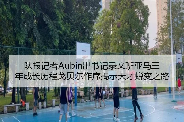 队报记者Aubin出书记录文班亚马三年成长历程戈贝尔作序揭示天才蜕变之路